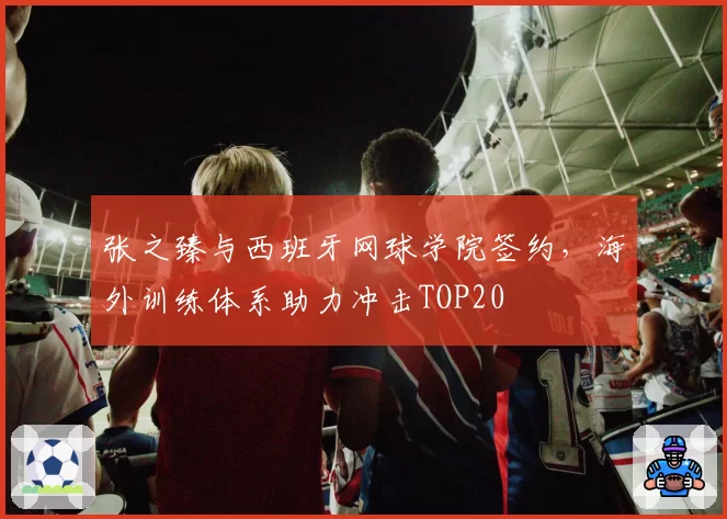 张之臻与西班牙网球学院签约，海外训练体系助力冲击TOP20