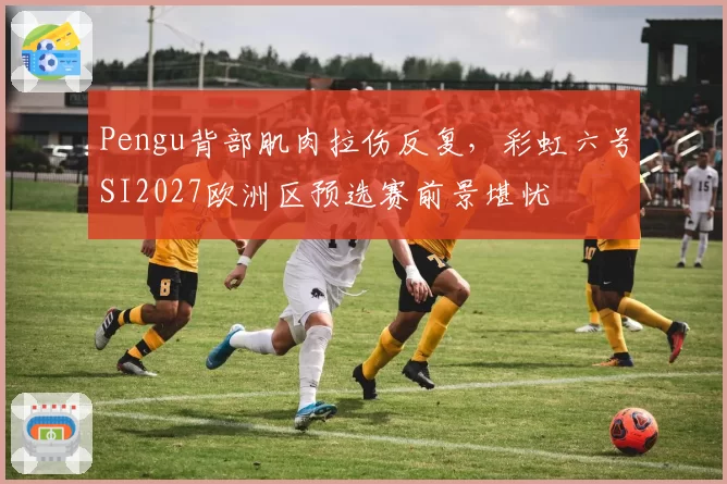 Pengu背部肌肉拉伤反复,彩虹六号SI2027欧洲区预选赛前景堪忧