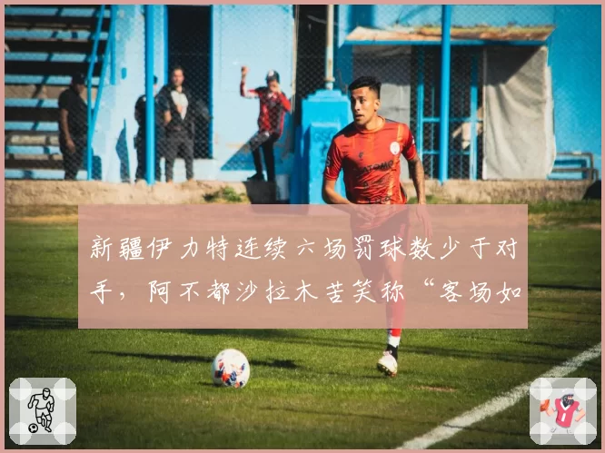 新疆伊力特连续六场罚球数少于对手，阿不都沙拉木苦笑称“客场如坟场”