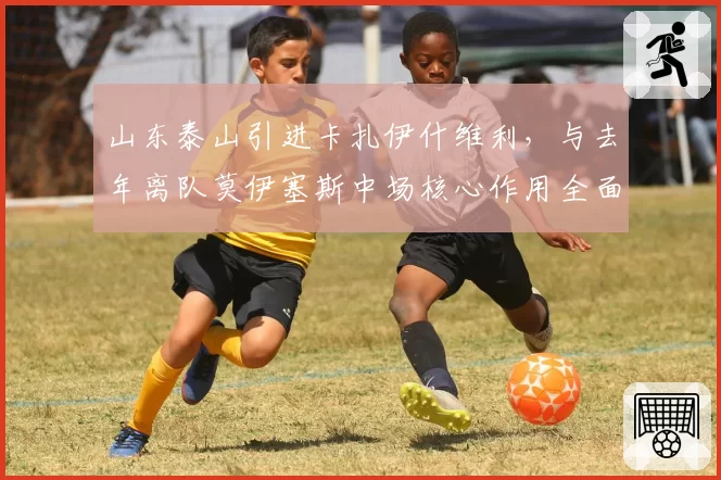 山东泰山引进卡扎伊什维利,与去年离队莫伊塞斯中场核心作用全面对比