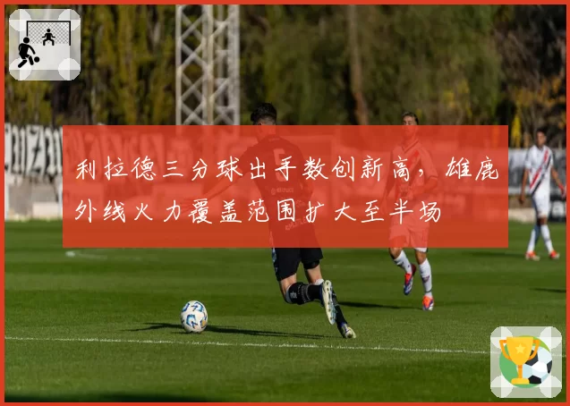 利拉德三分球出手数创新高，雄鹿外线火力覆盖范围扩大至半场