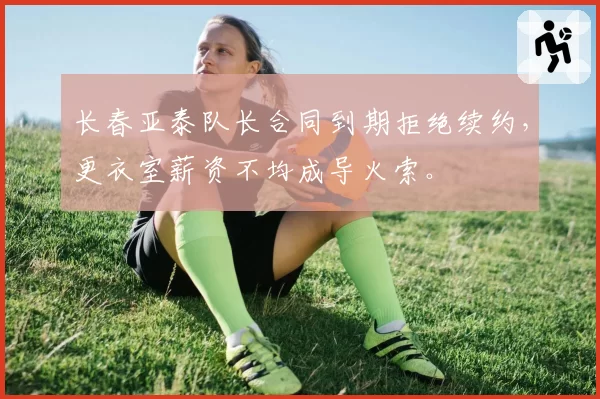 长春亚泰队长合同到期拒绝续约，更衣室薪资不均成导火索。