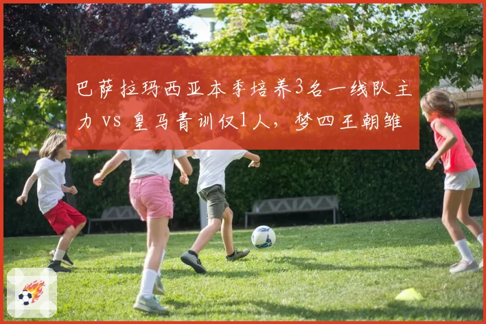 巴萨拉玛西亚本季培养3名一线队主力 vs 皇马青训仅1人，梦四王朝雏形初现？