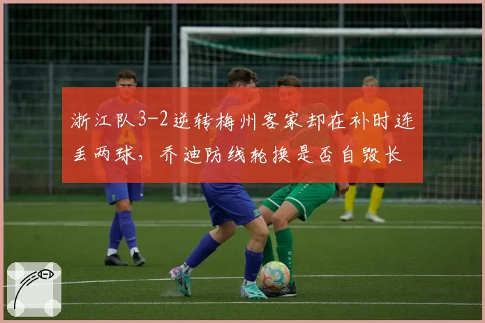 浙江队3-2逆转梅州客家却在补时连丢两球,乔迪防线轮换是否自毁长城?