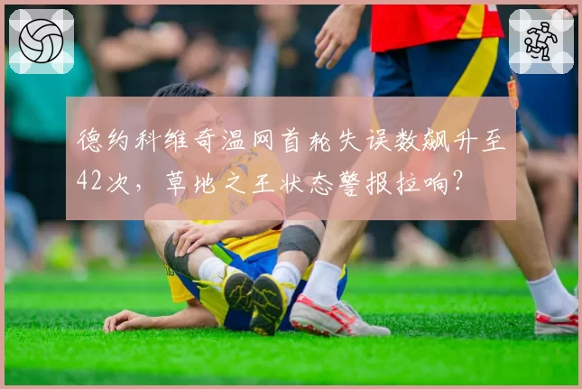 德约科维奇温网首轮失误数飙升至42次,草地之王状态警报拉响?