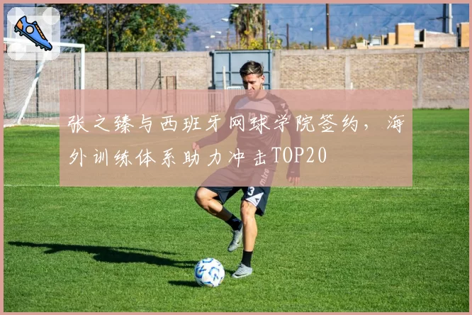 张之臻与西班牙网球学院签约，海外训练体系助力冲击TOP20