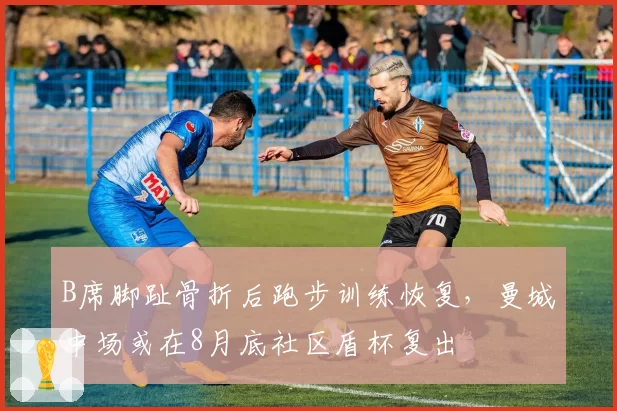 B席脚趾骨折后跑步训练恢复,曼城中场或在8月底社区盾杯复出