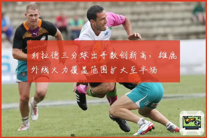 利拉德三分球出手数创新高,雄鹿外线火力覆盖范围扩大至半场