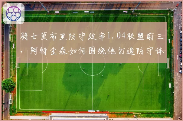 骑士莫布里防守效率1.04联盟前三,阿特金森如何围绕他打造防守体系?