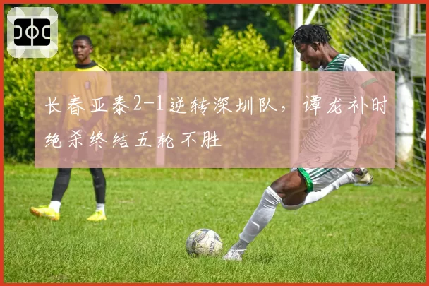 长春亚泰2-1逆转深圳队，谭龙补时绝杀终结五轮不胜
