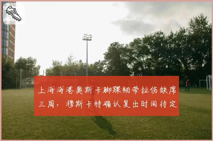 上海海港奥斯卡脚踝韧带拉伤缺席三周，穆斯卡特确认复出时间待定