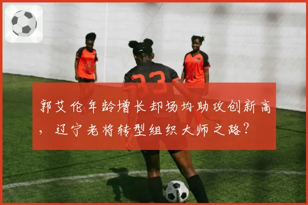 郭艾伦年龄增长却场均助攻创新高，辽宁老将转型组织大师之路？