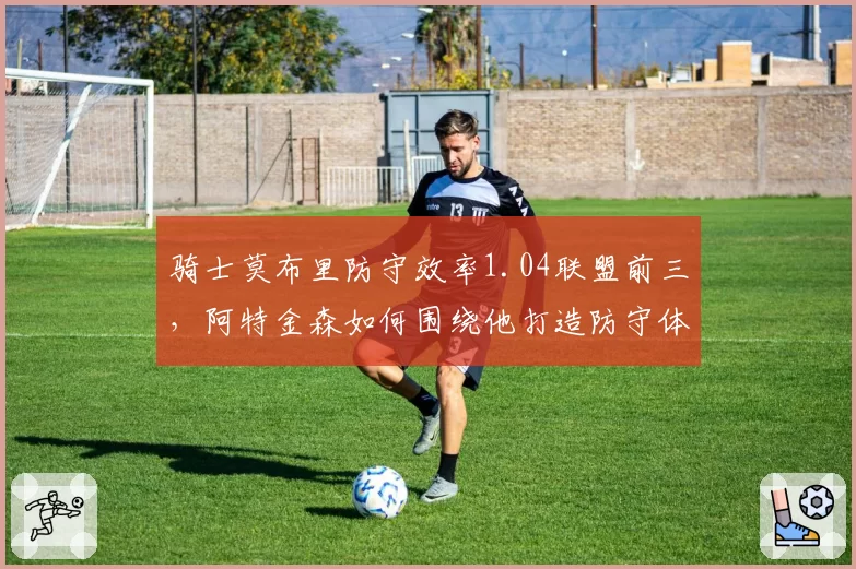 骑士莫布里防守效率1.04联盟前三,阿特金森如何围绕他打造防守体系?