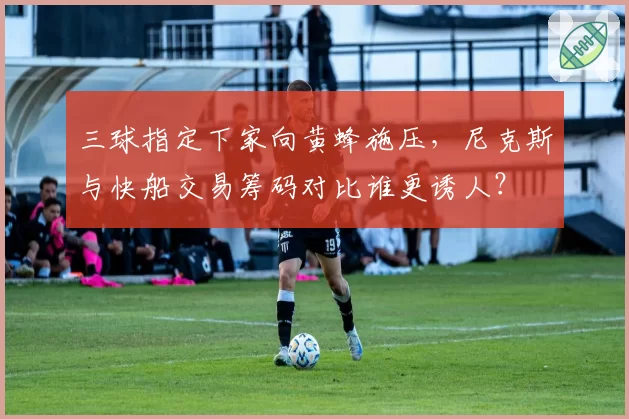 三球指定下家向黄蜂施压，尼克斯与快船交易筹码对比谁更诱人？