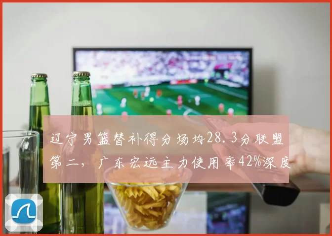 辽宁男篮替补得分场均28.3分联盟第二，广东宏远主力使用率42%深度与首发博弈