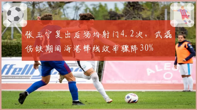 张玉宁复出后场均射门4.2次,武磊伤缺期间海港锋线效率骤降30%