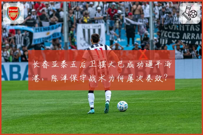 长春亚泰五后卫摆大巴成功逼平海港，陈洋保守战术为何屡次奏效？