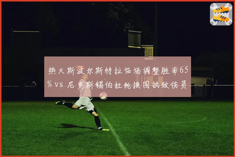 热火斯波尔斯特拉临场调整胜率65% vs 尼克斯锡伯杜轮换固执致伤员增多，东部教练策略对比