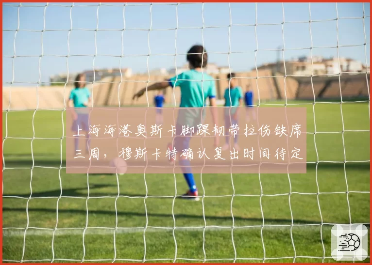 上海海港奥斯卡脚踝韧带拉伤缺席三周，穆斯卡特确认复出时间待定