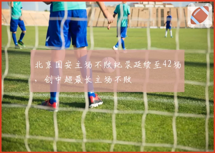 北京国安主场不败纪录延续至42场，创中超最长主场不败
