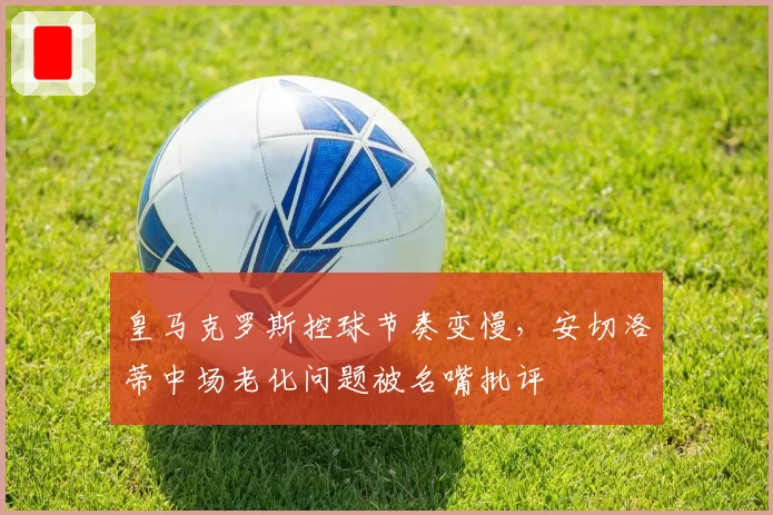 皇马克罗斯控球节奏变慢，安切洛蒂中场老化问题被名嘴批评