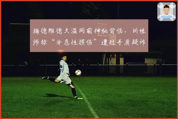 梅德维德夫温网前神秘背伤，训练师称“非急性损伤”遭对手质疑诈伤