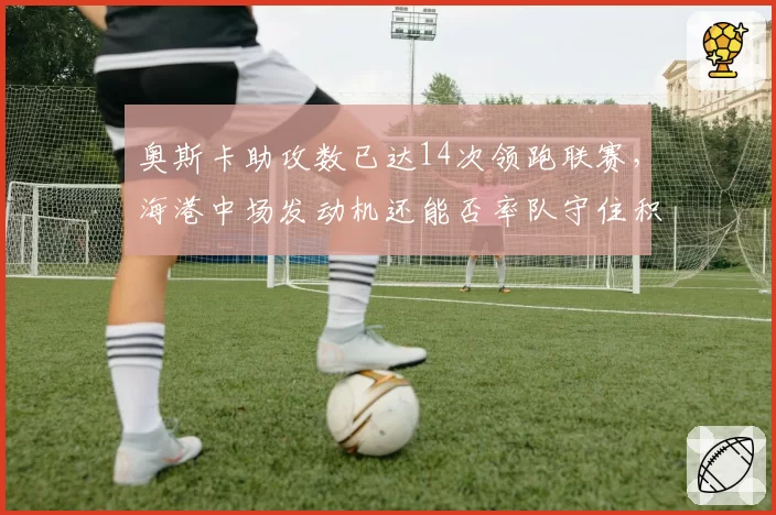 奥斯卡助攻数已达14次领跑联赛,海港中场发动机还能否率队守住积分优势?__br_