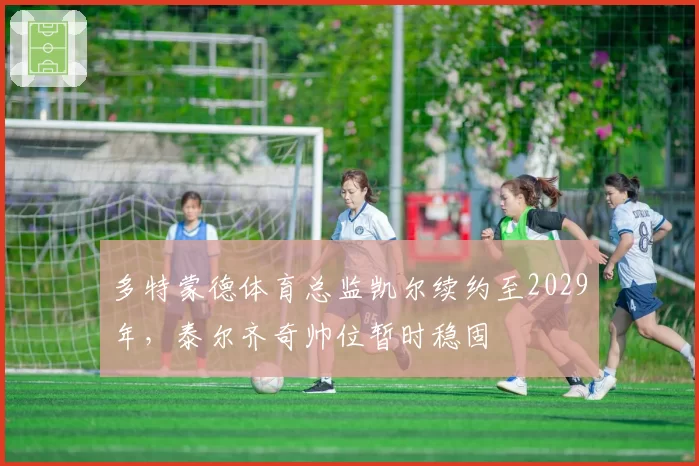 多特蒙德体育总监凯尔续约至2029年,泰尔齐奇帅位暂时稳固