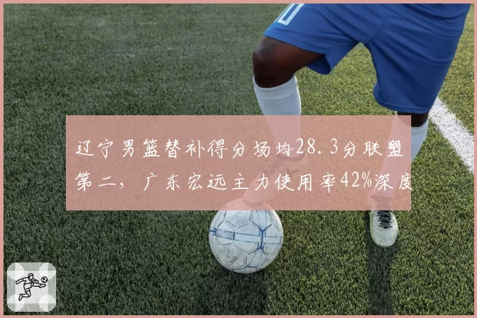辽宁男篮替补得分场均28.3分联盟第二，广东宏远主力使用率42%深度与首发博弈