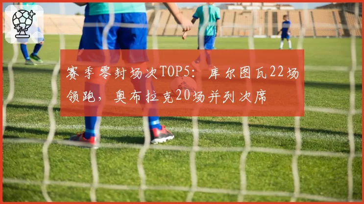 赛季零封场次TOP5:库尔图瓦22场领跑,奥布拉克20场并列次席