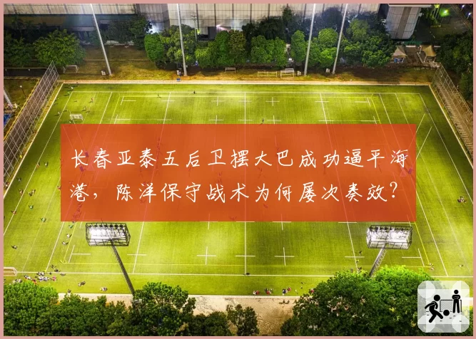 长春亚泰五后卫摆大巴成功逼平海港，陈洋保守战术为何屡次奏效？