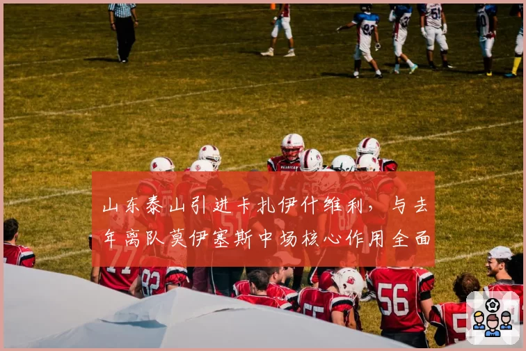 山东泰山引进卡扎伊什维利，与去年离队莫伊塞斯中场核心作用全面对比