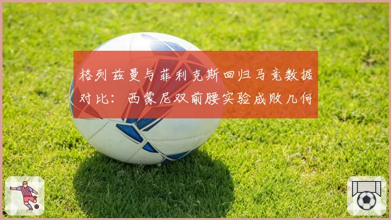 格列兹曼与菲利克斯回归马竞数据对比：西蒙尼双前腰实验成败几何
