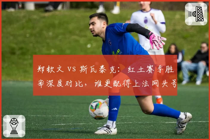 郑钦文 vs 斯瓦泰克:红土赛季胜率深度对比,谁更配得上法网头号种子?