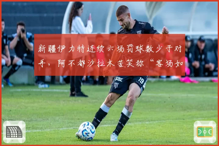 新疆伊力特连续六场罚球数少于对手，阿不都沙拉木苦笑称“客场如坟场”